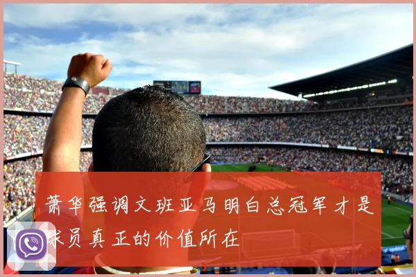 萧华强调文班亚马明白总冠军才是球员真正的价值所在