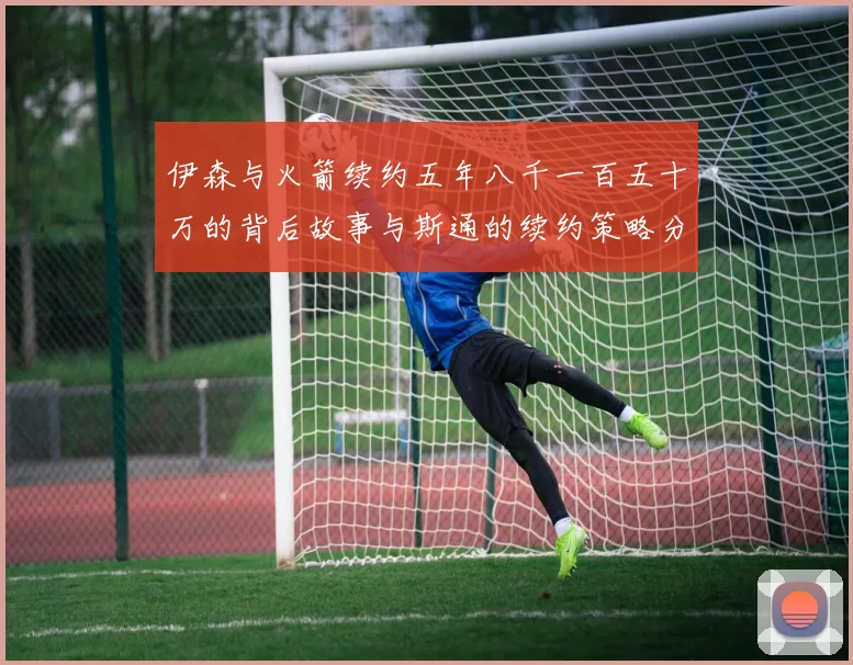 伊森与火箭续约五年八千一百五十万的背后故事与斯通的续约策略分析