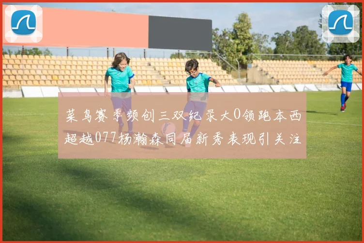 菜鸟赛季频创三双纪录大O领跑本西超越077杨瀚森同届新秀表现引关注