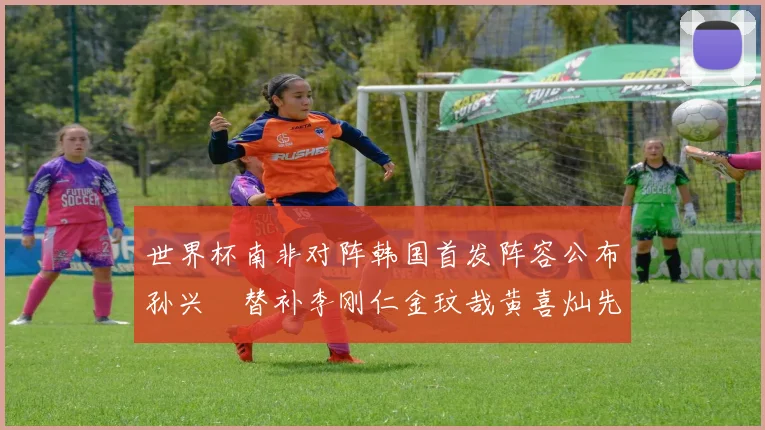 世界杯南非对阵韩国首发阵容公布孙兴慜替补李刚仁金玟哉黄喜灿先发