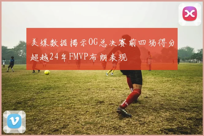 美媒数据揭示OG总决赛前四场得分超越24年FMVP布朗表现