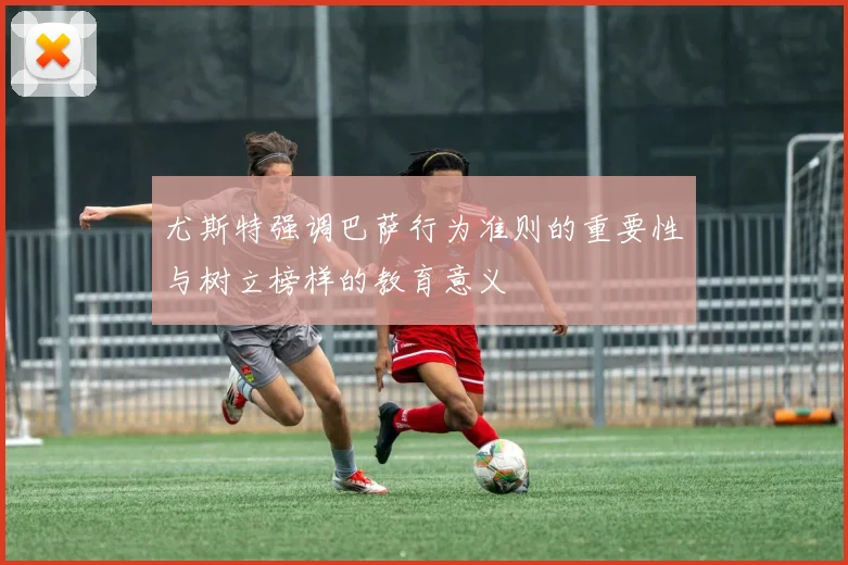 尤斯特强调巴萨行为准则的重要性与树立榜样的教育意义