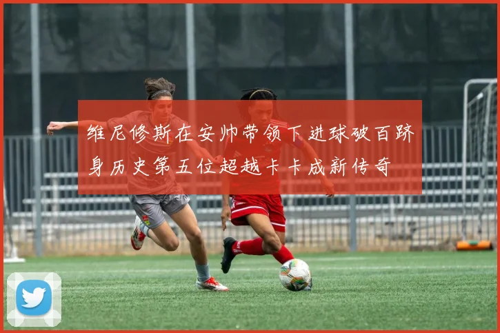 维尼修斯在安帅带领下进球破百跻身历史第五位超越卡卡成新传奇