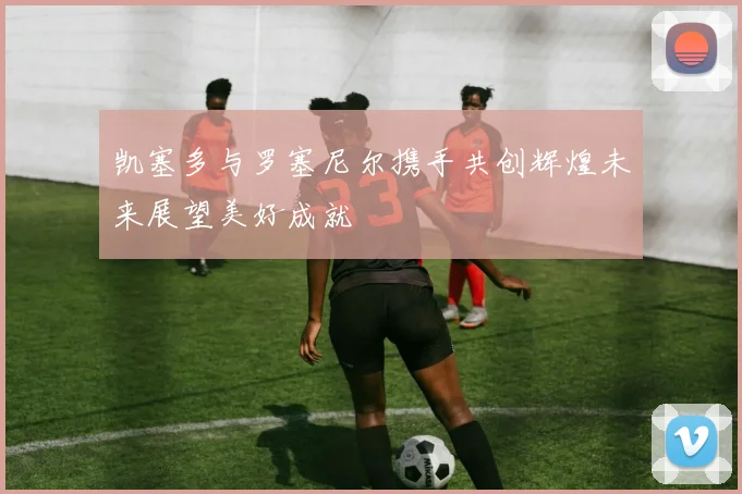 凯塞多与罗塞尼尔携手共创辉煌未来展望美好成就