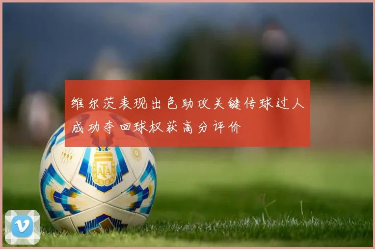 维尔茨表现出色助攻关键传球过人成功夺回球权获高分评价