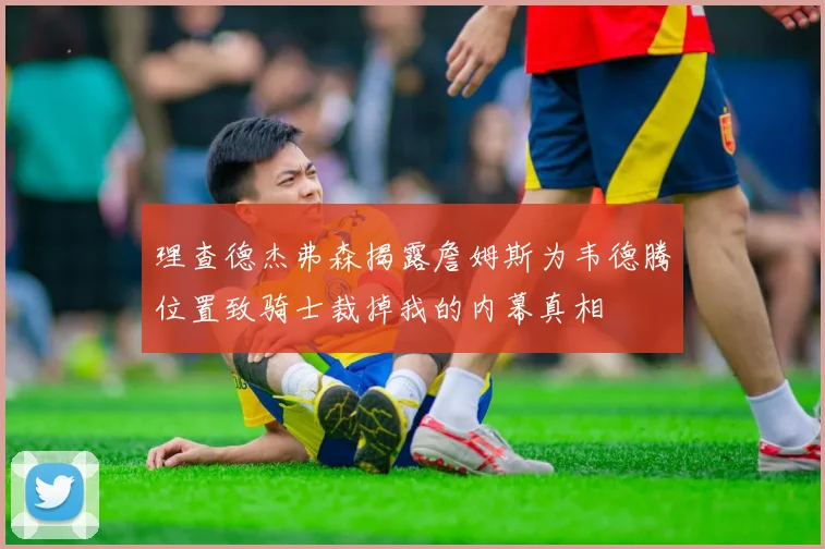 理查德杰弗森揭露詹姆斯为韦德腾位置致骑士裁掉我的内幕真相