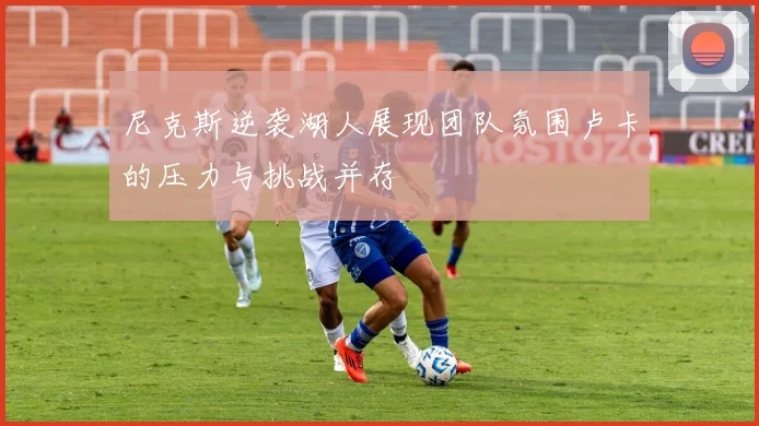 尼克斯逆袭湖人展现团队氛围卢卡的压力与挑战并存