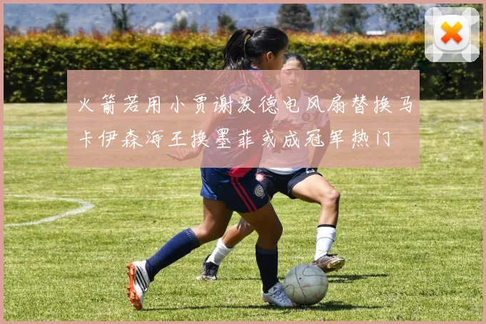 火箭若用小贾谢泼德电风扇替换马卡伊森海王换墨菲或成冠军热门