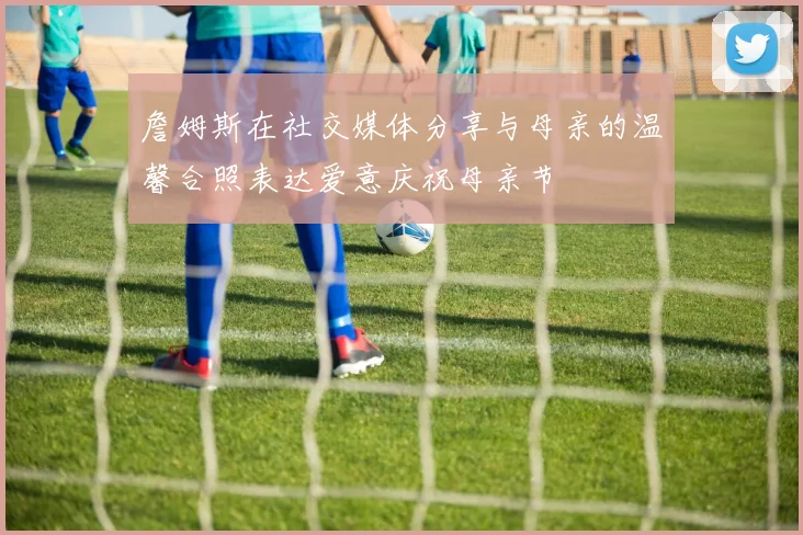 詹姆斯在社交媒体分享与母亲的温馨合照表达爱意庆祝母亲节