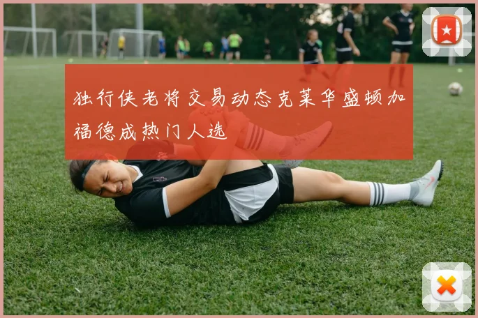 独行侠老将交易动态克莱华盛顿加福德成热门人选