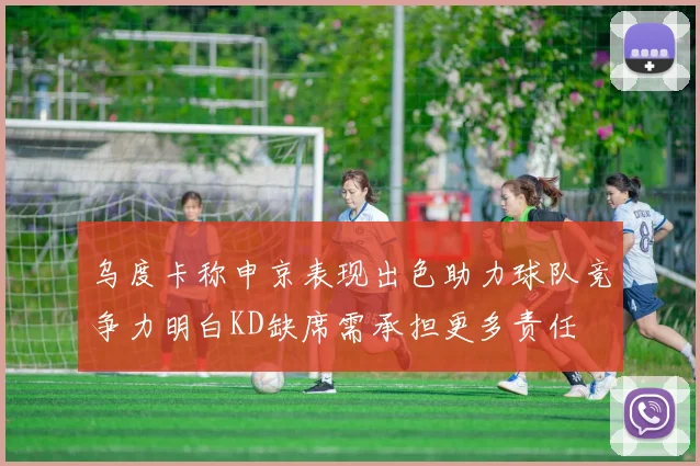 乌度卡称申京表现出色助力球队竞争力明白KD缺席需承担更多责任