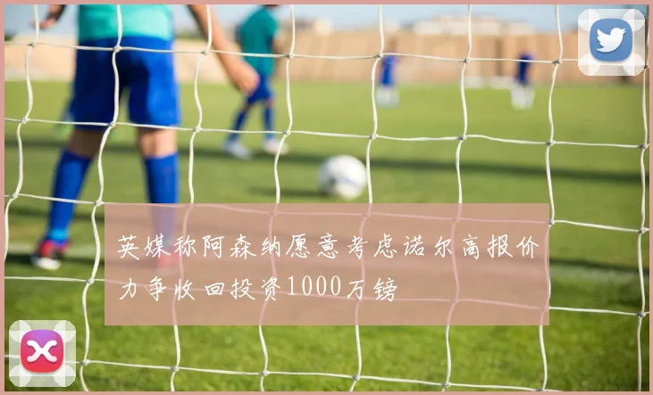 英媒称阿森纳愿意考虑诺尔高报价力争收回投资1000万镑
