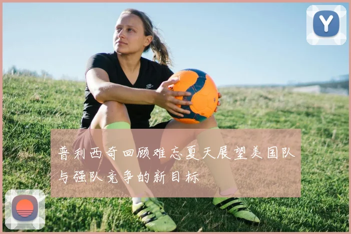 普利西奇回顾难忘夏天展望美国队与强队竞争的新目标