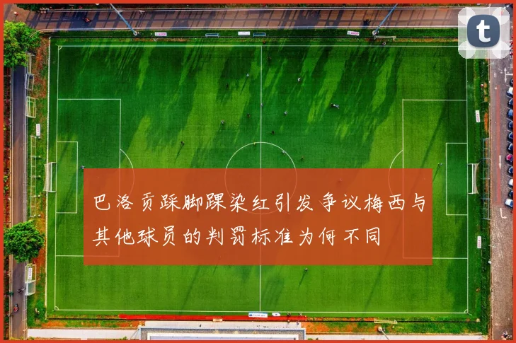 巴洛贡踩脚踝染红引发争议梅西与其他球员的判罚标准为何不同