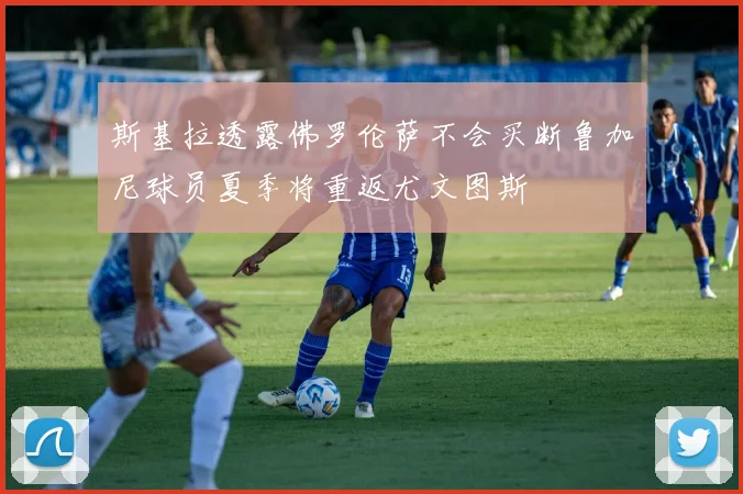 斯基拉透露佛罗伦萨不会买断鲁加尼球员夏季将重返尤文图斯