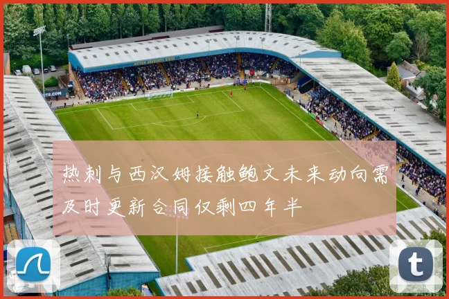 热刺与西汉姆接触鲍文未来动向需及时更新合同仅剩四年半