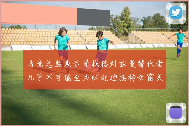马竞总监表示寻找格列兹曼替代者几乎不可能全力以赴迎接转会窗关闭