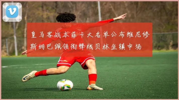 皇马客战本菲卡大名单公布维尼修斯姆巴佩领衔锋线贝林坐镇中场