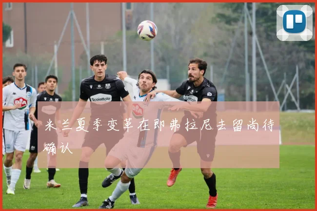 米兰夏季变革在即弗拉尼去留尚待确认