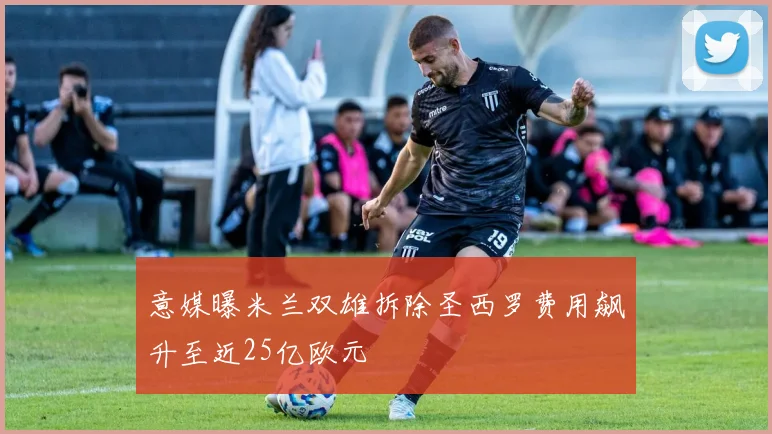 意媒曝米兰双雄拆除圣西罗费用飙升至近25亿欧元