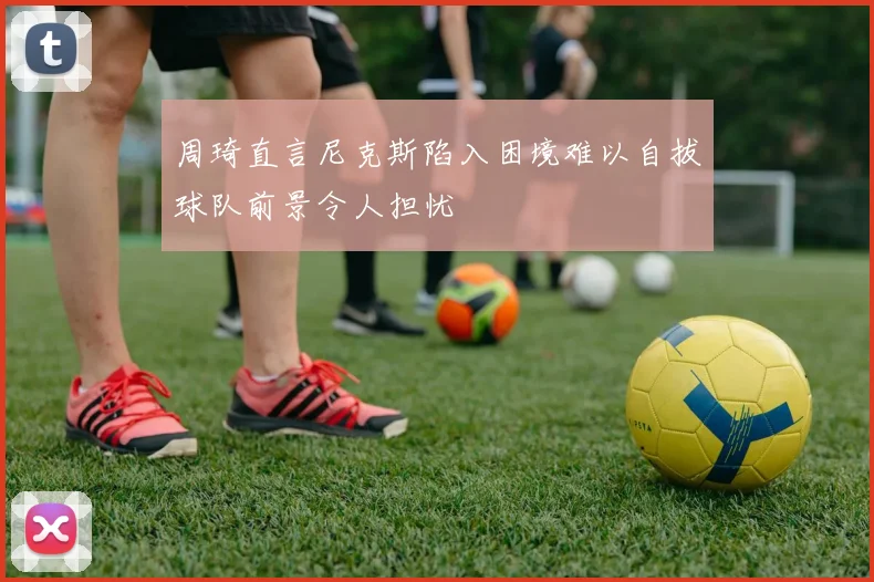 周琦直言尼克斯陷入困境难以自拔球队前景令人担忧