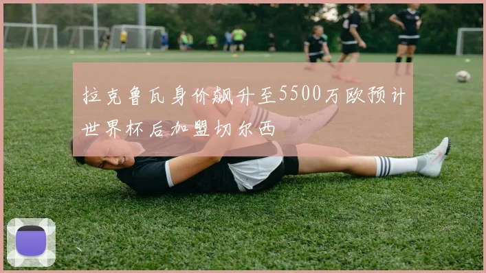 拉克鲁瓦身价飙升至5500万欧预计世界杯后加盟切尔西